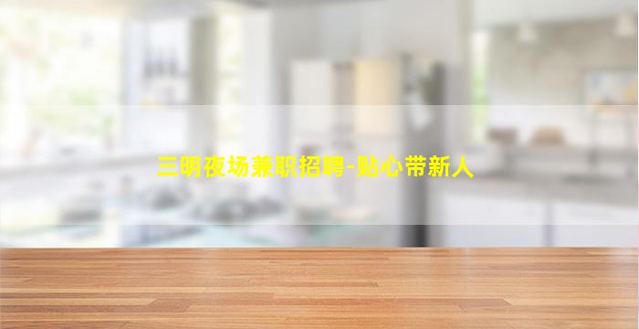 三明夜场兼职招聘-贴心带新人